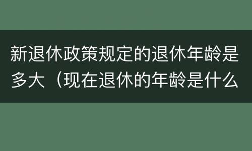 新退休政策规定的退休年龄是多大（现在退休的年龄是什么政策）