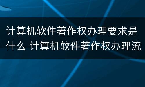 计算机软件著作权办理要求是什么 计算机软件著作权办理流程