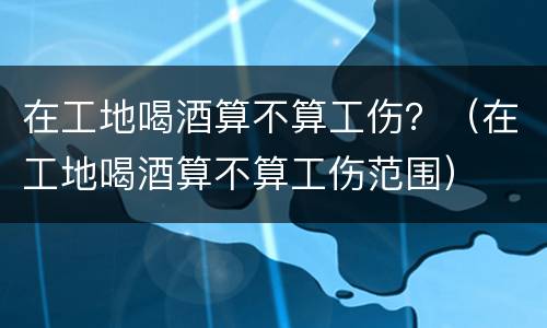 在工地喝酒算不算工伤？（在工地喝酒算不算工伤范围）