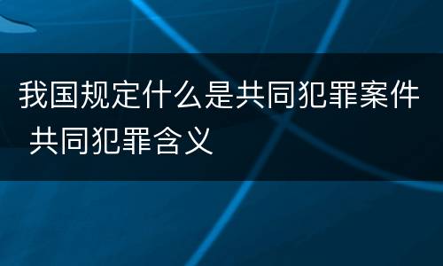 我国规定什么是共同犯罪案件 共同犯罪含义