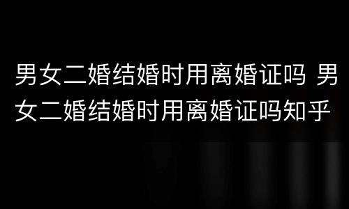 男女二婚结婚时用离婚证吗 男女二婚结婚时用离婚证吗知乎