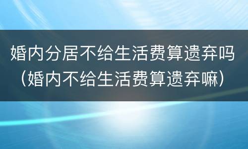 婚内分居不给生活费算遗弃吗（婚内不给生活费算遗弃嘛）