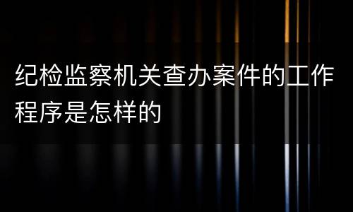 纪检监察机关查办案件的工作程序是怎样的