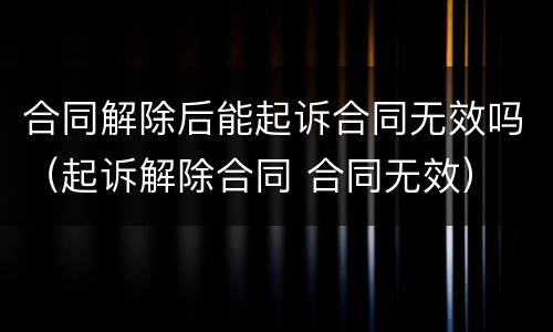合同解除后能起诉合同无效吗（起诉解除合同 合同无效）
