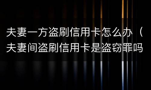 夫妻一方盗刷信用卡怎么办（夫妻间盗刷信用卡是盗窃罪吗）