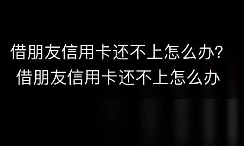 借朋友信用卡还不上怎么办？ 借朋友信用卡还不上怎么办