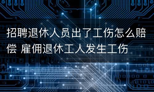 招聘退休人员出了工伤怎么赔偿 雇佣退休工人发生工伤