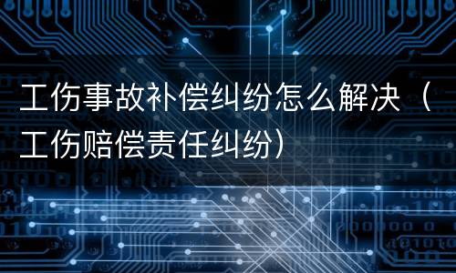 工伤事故补偿纠纷怎么解决（工伤赔偿责任纠纷）