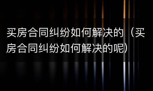 买房合同纠纷如何解决的（买房合同纠纷如何解决的呢）