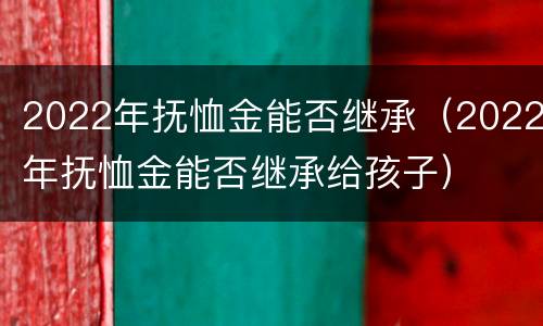 2022年抚恤金能否继承（2022年抚恤金能否继承给孩子）