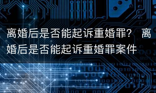 离婚后是否能起诉重婚罪？ 离婚后是否能起诉重婚罪案件