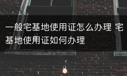 一般宅基地使用证怎么办理 宅基地使用证如何办理
