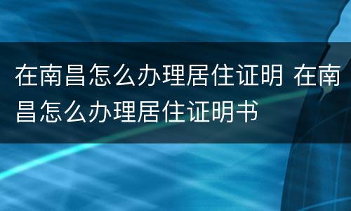 在南昌怎么办理居住证明 在南昌怎么办理居住证明书