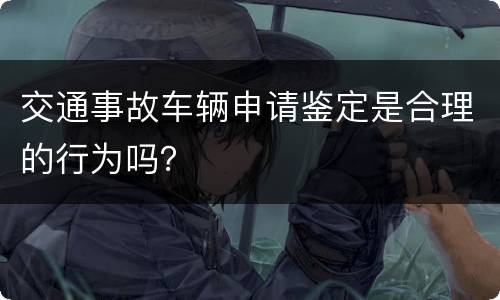 交通事故车辆申请鉴定是合理的行为吗？