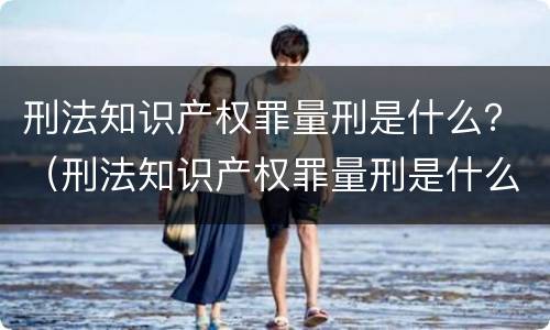 刑法知识产权罪量刑是什么？（刑法知识产权罪量刑是什么）
