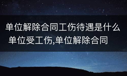 单位解除合同工伤待遇是什么 单位受工伤,单位解除合同