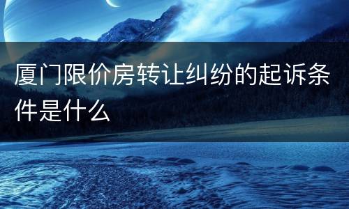 厦门限价房转让纠纷的起诉条件是什么