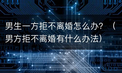 男生一方拒不离婚怎么办？（男方拒不离婚有什么办法）