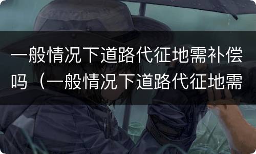 一般情况下道路代征地需补偿吗（一般情况下道路代征地需补偿吗为什么）