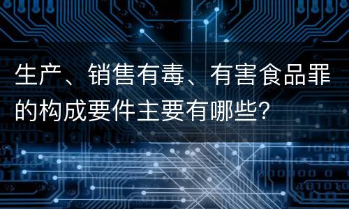 生产、销售有毒、有害食品罪的构成要件主要有哪些？