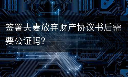 签署夫妻放弃财产协议书后需要公证吗？