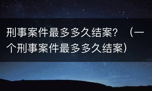 刑事案件最多多久结案？（一个刑事案件最多多久结案）