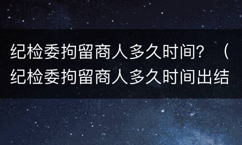 纪检委拘留商人多久时间？（纪检委拘留商人多久时间出结果）