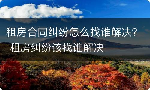 租房合同纠纷怎么找谁解决？ 租房纠纷该找谁解决