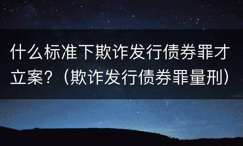 什么标准下欺诈发行债券罪才立案?（欺诈发行债券罪量刑）