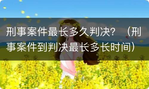 刑事案件最长多久判决？（刑事案件到判决最长多长时间）