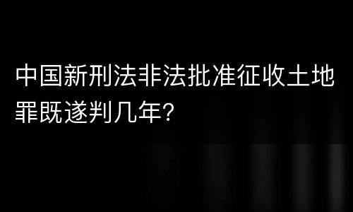 中国新刑法非法批准征收土地罪既遂判几年？