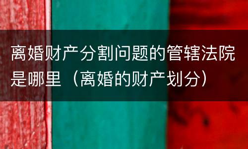 离婚财产分割问题的管辖法院是哪里（离婚的财产划分）