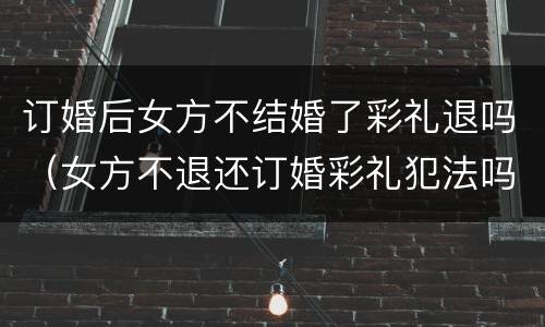 订婚后女方不结婚了彩礼退吗（女方不退还订婚彩礼犯法吗）