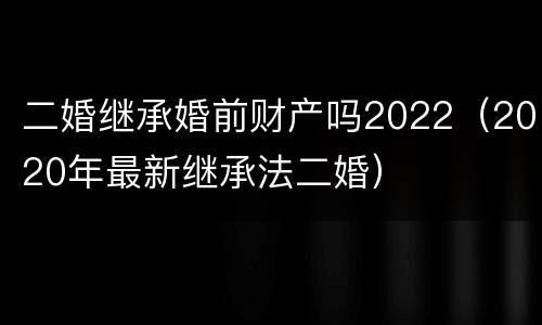 二婚继承婚前财产吗2022（2020年最新继承法二婚）