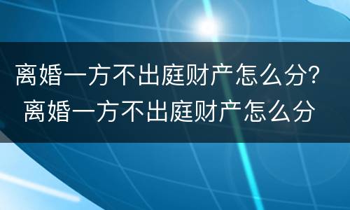 离婚一方不出庭财产怎么分？ 离婚一方不出庭财产怎么分