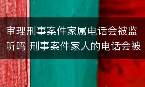 审理刑事案件家属电话会被监听吗 刑事案件家人的电话会被监听么