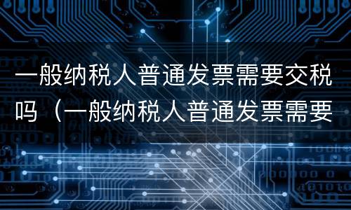 一般纳税人普通发票需要交税吗（一般纳税人普通发票需要交税吗多少钱）