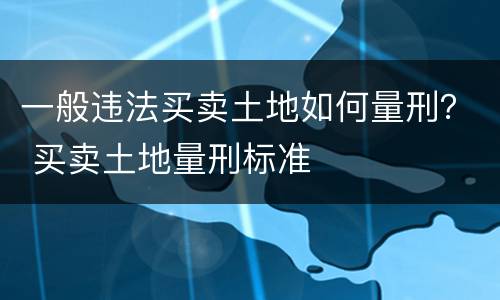 一般违法买卖土地如何量刑？ 买卖土地量刑标准