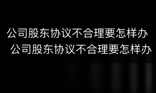 公司股东协议不合理要怎样办 公司股东协议不合理要怎样办呢