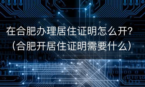 在合肥办理居住证明怎么开？（合肥开居住证明需要什么）