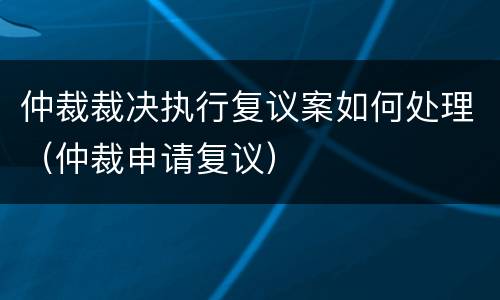 仲裁裁决执行复议案如何处理（仲裁申请复议）