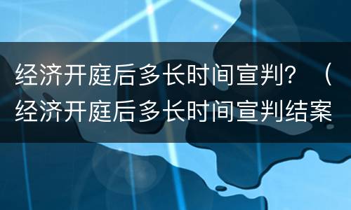 经济开庭后多长时间宣判？（经济开庭后多长时间宣判结案）