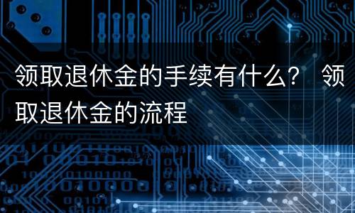 领取退休金的手续有什么？ 领取退休金的流程
