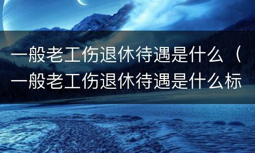 一般老工伤退休待遇是什么（一般老工伤退休待遇是什么标准）
