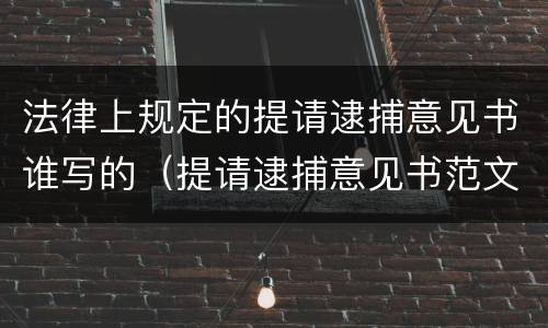 法律上规定的提请逮捕意见书谁写的（提请逮捕意见书范文）