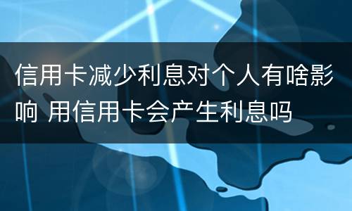信用卡减少利息对个人有啥影响 用信用卡会产生利息吗