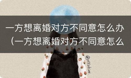 一方想离婚对方不同意怎么办（一方想离婚对方不同意怎么办手续）