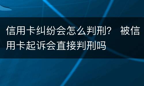 信用卡纠纷会怎么判刑？ 被信用卡起诉会直接判刑吗