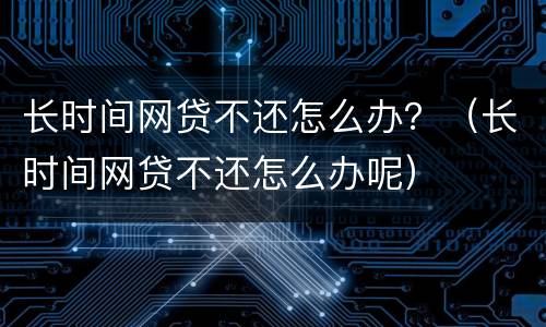 长时间网贷不还怎么办？（长时间网贷不还怎么办呢）