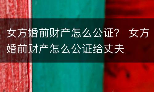 女方婚前财产怎么公证？ 女方婚前财产怎么公证给丈夫